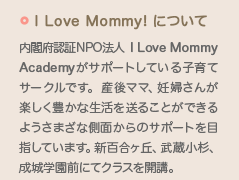 I Love Mommyについて：内閣府認証NPO法人 I Love Mommy Academyがサポートしている子育てサークルです。産後ママ、妊婦さんが楽しく豊かな生活を送ることができるようさまざな側面からのサポートを目指しています。新百合ヶ丘、武蔵小杉、成城学園前にてクラスを開講